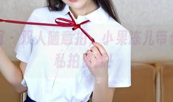 嗲囡囡 – 双人随意拍，小果冻儿带你嗨翻私拍资源！